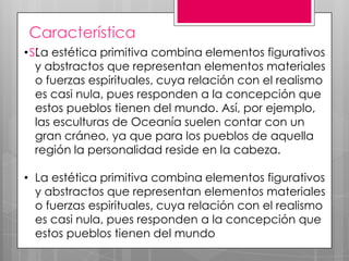 Característica
• s: estética primitiva combina elementos figurativos
La

y abstractos que representan elementos materiales
o fuerzas espirituales, cuya relación con el realismo
es casi nula, pues responden a la concepción que
estos pueblos tienen del mundo. Así, por ejemplo,
las esculturas de Oceanía suelen contar con un
gran cráneo, ya que para los pueblos de aquella
región la personalidad reside en la cabeza.

• La estética primitiva combina elementos figurativos
y abstractos que representan elementos materiales
o fuerzas espirituales, cuya relación con el realismo
es casi nula, pues responden a la concepción que
estos pueblos tienen del mundo

 