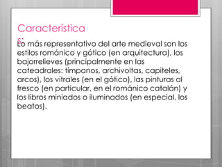 Característica
s:
Lo más representativo del arte medieval son los
estilos románico y gótico (en arquitectura), los
bajorrelieves (principalmente en las
cateadrales: tímpanos, archivoltas, capiteles,
arcos), los vitrales (en el gótico), las pinturas al
fresco (en particular, en el románico catalán) y
los libros miniados o iluminados (en especial, los
beatos).

 