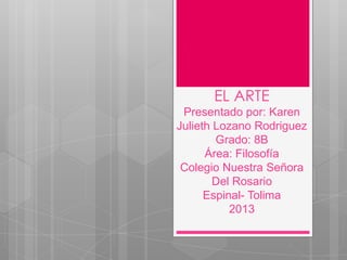 EL ARTE
Presentado por: Karen
Julieth Lozano Rodriguez
Grado: 8B
Área: Filosofía
Colegio Nuestra Señora
Del Rosario
Espinal- Tolima
2013

 