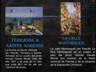 TERRASSE À
SAINTE-ADRESSE
La terraza de Sainte Adresse
(en francés, Terrasse à SainteAdresse) es un cuadro del pintor
francés Claude Monet. Data del
año 1867 y se trata de un óleo
que mide 98,1 cm de alto por
129,9 cm de ancho.

LA CALLE
MONTORGUEIL
La calle Montorgueil (en francés La
Rue Montorgueil) es un cuadro al
óleo del pintor francés Claude
Monet con ocasión de la fiesta
nacional de Francia y de la clausura
de la Exposición Universal.

 
