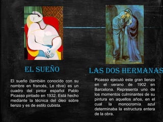 EL SUEÑO
El sueño (también conocido con su
nombre en francés, Le rêve) es un
cuadro del pintor español Pablo
Picasso pintado en 1932. Está hecho
mediante la técnica del óleo sobre
lienzo y es de estilo cubista.

LAS DOS HERMANAS
Picasso ejecutó este gran lienzo
en el verano de 1902 en
Barcelona. Representa uno de
los momentos culminantes de su
pintura en aquellos años, en el
cual
la
monocromía
azul
determinaba la estructura entera
de la obra.

 
