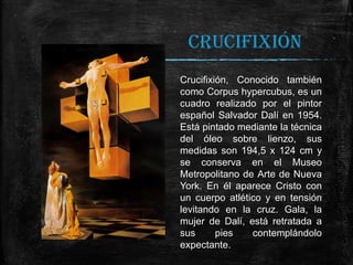 CRUCIFIXIÓN
Crucifixión, Conocido también
como Corpus hypercubus, es un
cuadro realizado por el pintor
español Salvador Dalí en 1954.
Está pintado mediante la técnica
del óleo sobre lienzo, sus
medidas son 194,5 x 124 cm y
se conserva en el Museo
Metropolitano de Arte de Nueva
York. En él aparece Cristo con
un cuerpo atlético y en tensión
levitando en la cruz. Gala, la
mujer de Dalí, está retratada a
sus
pies
contemplándolo
expectante.

 