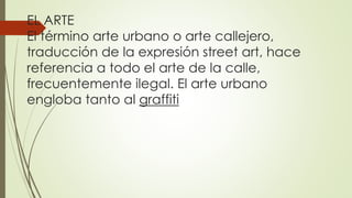 EL ARTE
El término arte urbano o arte callejero,
traducción de la expresión street art, hace
referencia a todo el arte de la calle,
frecuentemente ilegal. El arte urbano
engloba tanto al graffiti
 