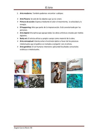 El Arte
Ángela García Marín 4B
2. Arte moderno. También podemos encontrar subtipos:
 Arte Povera: Se vale de los objetos que ya no sirven.
 Pintura de acción: Expresa mediante el color el movimiento, la velocidad y la
energía.
 El happening: Arte que parte de la improvisación. Está caracterizado por las
personas.
 Arte digital: Disciplina que agrupa todas las obras artísticas creadas por medios
digitales.
 Body art: El artista utiliza su propio cuerpo como material de la obra.
 Arte conceptual: Intenta evitar el estimulo óptico a favor de los procesos
intelectuales que el publico es invitado a compartir con el artista.
 Arte genético: El ser humano interviene aplicando facultades sensoriales
estéticas e intelectuales.
 