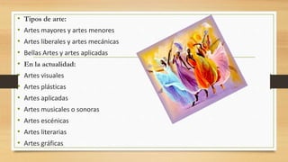 • Tipos de arte:
• Artes mayores y artes menores
• Artes liberales y artes mecánicas
• Bellas Artes y artes aplicadas
• En la actualidad:
• Artes visuales
• Artes plásticas
• Artes aplicadas
• Artes musicales o sonoras
• Artes escénicas
• Artes literarias
• Artes gráficas
 