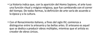 • La historia indica que, con la aparición del Homo Sapiens, el arte tuvo
una función ritual y mágico-religiosa, que fue cambiando con el correr
del tiempo. De todas formas, la definición de arte varía de acuerdo a
la época y a la cultura.
• Con el Renacimiento italiano, a fines del siglo XV, comienza a
distinguirse entre la artesanía y las bellas artes. El artesano es aquel
que se dedica a producir obras múltiples, mientras que el artista es
creador de obras únicas.
 