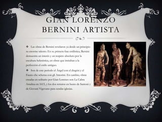 GIAN LORENZO
               BERNINI ARTISTA
 Las obras de Bernini revelaron ya desde un principio
su enorme talento. En su primera fase estilística, Bernini
demuestra un interés y un respeto absoluto por la
escultura helenística, en obras que imitaban a la
perfección el estilo antiguo.
 Son de este período el Ángel con el dragón y el
Fauno che scherza con gli Amorini. En cambio, obras
creadas en solitario por Gian Lorenzo son La Cabra
Amaltea en 1615, y los dos retratos en busto de Santoni y
de Giovani Vigevano para sendas iglesias.
 