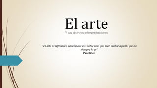 El arteY sus distintas interpretaciones
"El arte no reproduce aquello que es visible sino que hace visible aquello que no
siempre lo es“
Paul Klee
 