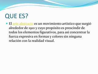 QUE ES?
 El arte abstracto es un movimiento artístico que surgió
 alrededor de 1910 y cuyo propósito es prescindir de
 todos los elementos figurativos, para así concentrar la
 fuerza expresiva en formas y colores sin ninguna
 relación con la realidad visual.
 