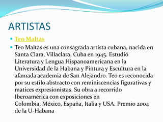ARTISTAS
 Teo Maltas
 Teo Maltas es una consagrada artista cubana, nacida en
 Santa Clara, Villaclara, Cuba en 1945. Estudió
 Literatura y Lengua Hispanoamericana en la
 Universidad de la Habana y Pintura y Escultura en la
 afamada academia de San Alejandro. Teo es reconocida
 por su estilo abstracto con reminiscencias figurativas y
 matices expresionistas. Su obra a recorrido
 Iberoamérica con exposiciones en
 Colombia, México, España, Italia y USA. Premio 2004
 de la U-Habana
 