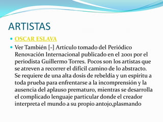 ARTISTAS
 OSCAR ESLAVA
 Ver También [-] Artículo tomado del Periódico
 Renovación Internacional publicado en el 2001 por el
 periodista Guillermo Torres. Pocos son los artistas que
 se atreven a recorrer el difícil camino de lo abstracto.
 Se requiere de una alta dosis de rebeldía y un espíritu a
 toda prueba para enfrentarse a la incomprensión y la
 ausencia del aplauso prematuro, mientras se desarrolla
 el complicado lenguaje particular donde el creador
 interpreta el mundo a su propio antojo,plasmando
 