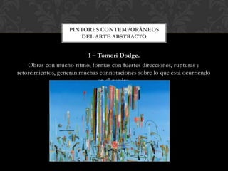 1 – Tomori Dodge.
Obras con mucho ritmo, formas con fuertes direcciones, rupturas y
retorcimientos, generan muchas connotaciones sobre lo que está ocurriendo
en el cuadro.
PINTORES CONTEMPORÁNEOS
DEL ARTE ABSTRACTO
 