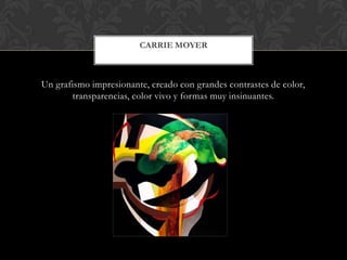 Un grafismo impresionante, creado con grandes contrastes de color,
transparencias, color vivo y formas muy insinuantes.
CARRIE MOYER
 