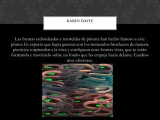 Las formas redondeadas y retorcidas de pintura han hecho famoso a este
pintor. Es espacio que logra generar con los tremendos brochazos de materia
pictórica sorprenden a la vista y configuran unas formas vivas, que se están
formando y moviendo sobre un fondo que las empuja hacia delante. Cuadros
muy efectistas.
KARIN DAVIE
 