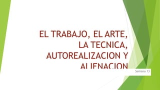 EL TRABAJO, EL ARTE,
LA TECNICA,
AUTOREALIZACION Y
ALIENACION Semana 13
 