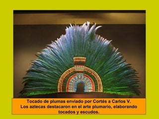 Tocado de plumas enviado por Cortés a Carlos V.
Los aztecas destacaron en el arte plumario, elaborando
tocados y escudos.
 