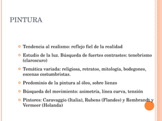 PINTURA Tendencia al realismo: reflejo fiel de la realidad Estudio de la luz. Búsqueda de fuertes contrastes: tenebrismo (claroscuro) Temática variada: religiosa, retratos, mitología, bodegones, escenas costumbristas. Predominio de la pintura al óleo, sobre lienzo Búsqueda del movimiento: asimetría, línea curva, tensión Pintores: Caravaggio (Italia), Rubens (Flandes) y Rembrandt y Vermeer (Holanda) 