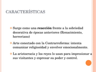 CARACTERÍSTICAS Surge como una  reacción  frente a la sobriedad decorativa de épocas anteriores (Renacimiento, herreriano) Arte conectado con la Contrarreforma: intenta comunicar religiosidad y envolver emocionalmente. La aristocracia y los reyes lo usan para impresionar a sus visitantes y expresar su poder y control. 
