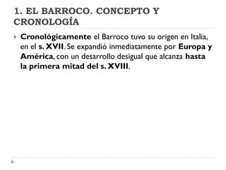 1. EL BARROCO. CONCEPTO Y
CRONOLOGÍA
   Cronológicamente el Barroco tuvo su origen en Italia,
    en el s. XVII. Se expan...