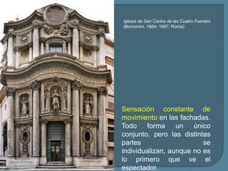 Iglesia de San Carlos de las Cuatro Fuentes
(Borromini, 1664- 1667; Roma)




Sensación constante de
movimiento en las fachadas.
Todo     forma    un   único
conjunto, pero las distintas
partes                    se
individualizan, aunque no es
lo primero que ve el
espectador.
 