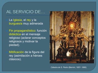    La Iglesia, el rey y la
    burguesía muy adinerada

   Fin propagandístico: función
    didáctica en el mensaje
    religioso (aclarar conceptos
    religiosos y motivar la
    piedad).

   Mitificación de la figura del
    rey (asimilación a héroes
    clásicos).

                                    Cátedra de S. Pedro (Bernini, 1657- 1666)
 