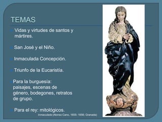    Vidas y virtudes de santos y
    mártires.

   San José y el Niño.

   Inmaculada Concepción.

   Triunfo de la Eucaristía.

 Para   la burguesía:
    paisajes, escenas de
    género, bodegones, retratos
    de grupo.

   Para el rey: mitológicos.
                Inmaculada (Alonso Cano, 1655- 1656; Granada)
 