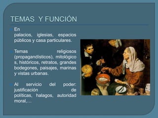    En
    palacios, iglesias, espacios
    públicos y casa particulares.

   Temas                  religiosos
    (propagandísticos), mitológico
    s, históricos, retratos, grandes
    bodegones, paisajes, marinas
    y vistas urbanas.

   Al      servicio del   poder:
    justificación              de
    políticas, halagos, autoridad
    moral,…
 