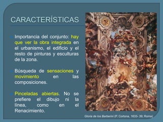    Importancia del conjunto: hay
    que ver la obra integrada en
    el urbanismo, el edificio y el
    resto de pinturas y esculturas
    de la zona.

   Búsqueda de sensaciones y
    movimiento     en      las
    composiciones.

   Pinceladas abiertas. No se
    prefiere el dibujo ni la
    línea,    como     en    el
    Renacimiento.
                                     Gloria de los Barberini (P. Cortona, 1633- 39; Roma)
 