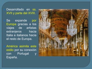    Desarrollado en ss.
    XVII y parte del XVIII.

   Se      expande      por
    Europa gracias a los
    viajes de artistas
    extranjeros        hacia
    Italia e italianos hacia
    el resto de Europa.

   América asimila este
    estilo por su conexión
    con      Portugal    y
    España.
 