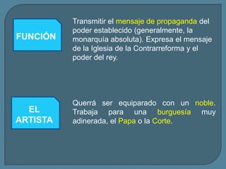 Transmitir el mensaje de propaganda del
          poder establecido (generalmente, la
FUNCIÓN   monarquía absoluta). Expresa el mensaje
          de la Iglesia de la Contrarreforma y el
          poder del rey.




          Querrá ser equiparado con un noble.
  EL      Trabaja para una burguesía muy
ARTISTA   adinerada, el Papa o la Corte.
 