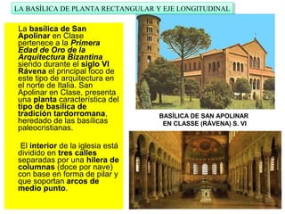 La basílica de San
Apolinar en Clase
pertenece a la Primera
Edad de Oro de la
Arquitectura Bizantina
siendo durante el siglo VI
Rávena el principal foco de
este tipo de arquitectura en
el norte de Italia. San
Apolinar en Clase, presenta
una planta característica del
tipo de basílica de
tradición tardorromana,
heredado de las basílicas
paleocristianas.
El interior de la iglesia está
dividido en tres calles
separadas por una hilera de
columnas (doce por nave)
con base en forma de pilar y
que soportan arcos de
medio punto.
BASÍLICA DE SAN APOLINAR
EN CLASSE (RÁVENA) S. VI
LA BASÍLICA DE PLANTA RECTANGULAR Y EJE LONGITUDINALLA BASÍLICA DE PLANTA RECTANGULAR Y EJE LONGITUDINAL
 
