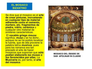 EL MOSAICO
BIZANTINO
Se dice que el mosaico es el arte
de crear pinturas, incrustando
en cualquier tipo de material
adherente como el cemento,
mortero, etc. fragmentos de
piedra, vidrio, cerámica o
cualquier otro material de
similares características.
El vocablo griego mousa
significa, musa y se ha dicho ,
aunque no se ha podido localizar
la fuente, que de ella proviene la
palabra latina musivus, pues
para los romanos era tan
preciado el arte de hacer
mosaicos que suponían que sólo
podían elaborarlo las musas o
los favorecidos por ellas. La
Musivaria es, por tanto, el arte
del mosaico.
MOSAICO DEL ÁBSIDE DE
SAN APOLINAR IN CLASSE
 