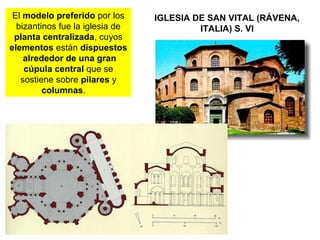 IGLESIA DE SAN VITAL (RÁVENA,
ITALIA) S. VI
El modelo preferido por los
bizantinos fue la iglesia de
planta centralizada, cuyos
elementos están dispuestos
alrededor de una gran
cúpula central que se
sostiene sobre pilares y
columnas.
 