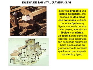 IGLESIA DE SAN VITAL (RÁVENA) S. VI
San Vital presenta una
planta octogonal, con
exedras de dos pisos
con columnas, cubierta
por una cúpula muy
ligera y rodeada por una
nave; posee, además, un
ábside y un nártex.
La cúpula, paradigma de
ligereza, está construida
con pequeñas ánforas de
barro empastadas en
grueso lecho de cemento
que forman un casquete
resistente y ligero.
 