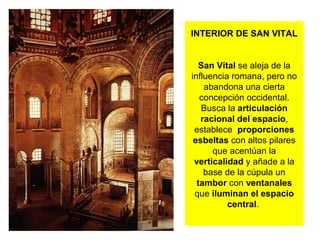 INTERIOR DE SAN VITAL
San Vital se aleja de la
influencia romana, pero no
abandona una cierta
concepción occidental.
Busca la articulación
racional del espacio,
establece proporciones
esbeltas con altos pilares
que acentúan la
verticalidad y añade a la
base de la cúpula un
tambor con ventanales
que iluminan el espacio
central.
 