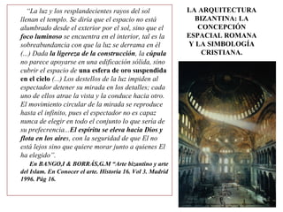 LA ARQUITECTURA
BIZANTINA: LA
CONCEPCIÓN
ESPACIAL ROMANA
Y LA SIMBOLOGÍA
CRISTIANA.
“La luz y los resplandecientes rayos del sol
llenan el templo. Se diría que el espacio no está
alumbrado desde el exterior por el sol, sino que el
foco luminoso se encuentra en el interior, tal es la
sobreabundancia con que la luz se derrama en él
(...) Dada la ligereza de la construcción, la cúpula
no parece apoyarse en una edificación sólida, sino
cubrir el espacio de una esfera de oro suspendida
en el cielo (...) Los destellos de la luz impiden al
espectador detener su mirada en los detalles; cada
uno de ellos atrae la vista y la conduce hacia otro.
El movimiento circular de la mirada se reproduce
hasta el infinito, pues el espectador no es capaz
nunca de elegir en todo el conjunto lo que sería de
su prefecrencia...El espíritu se eleva hacia Dios y
flota en los aires, con la seguridad de que El no
está lejos sino que quiere morar junto a quienes El
ha elegido”.
En BANGO,I & BORRÁS,G.M “Arte bizantino y arte
del Islam. En Conocer el arte. Historia 16. Vol 3. Madrid
1996. Pág 16.
 