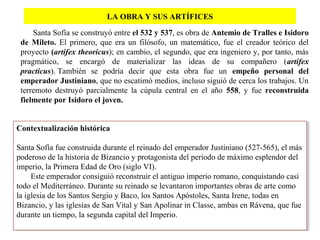 LA OBRA Y SUS ARTÍFICES
Santa Sofía se construyó entre el 532 y 537, es obra de Antemio de Tralles e Isidoro
de Mileto. El primero, que era un filósofo, un matemático, fue el creador teórico del
proyecto (artifex theoricus); en cambio, el segundo, que era ingeniero y, por tanto, más
pragmático, se encargó de materializar las ideas de su compañero (artifex
practicus). También se podría decir que esta obra fue un empeño personal del
emperador Justiniano, que no escatimó medios, incluso siguió de cerca los trabajos. Un
terremoto destruyó parcialmente la cúpula central en el año 558, y fue reconstruida
fielmente por Isidoro el joven.
Contextualización histórica
Santa Sofía fue construida durante el reinado del emperador Justiniano (527-565), el más
poderoso de la historia de Bizancio y protagonista del periodo de máximo esplendor del
imperio, la Primera Edad de Oro (siglo VI).
Este emperador consiguió reconstruir el antiguo imperio romano, conquistando casi
todo el Mediterráneo. Durante su reinado se levantaron importantes obras de arte como
la iglesia de los Santos Sergio y Baco, los Santos Apóstoles, Santa Irene, todas en
Bizancio, y las iglesias de San Vital y San Apolinar in Classe, ambas en Rávena, que fue
durante un tiempo, la segunda capital del Imperio.
Contextualización histórica
Santa Sofía fue construida durante el reinado del emperador Justiniano (527-565), el más
poderoso de la historia de Bizancio y protagonista del periodo de máximo esplendor del
imperio, la Primera Edad de Oro (siglo VI).
Este emperador consiguió reconstruir el antiguo imperio romano, conquistando casi
todo el Mediterráneo. Durante su reinado se levantaron importantes obras de arte como
la iglesia de los Santos Sergio y Baco, los Santos Apóstoles, Santa Irene, todas en
Bizancio, y las iglesias de San Vital y San Apolinar in Classe, ambas en Rávena, que fue
durante un tiempo, la segunda capital del Imperio.
 