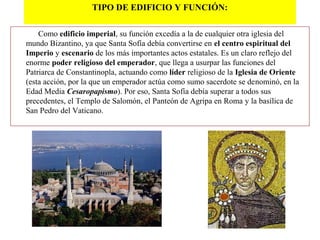 TIPO DE EDIFICIO Y FUNCIÓN:
Como edificio imperial, su función excedía a la de cualquier otra iglesia del
mundo Bizantino, ya que Santa Sofía debía convertirse en el centro espiritual del
Imperio y escenario de los más importantes actos estatales. Es un claro reflejo del
enorme poder religioso del emperador, que llega a usurpar las funciones del
Patriarca de Constantinopla, actuando como líder religioso de la Iglesia de Oriente
(esta acción, por la que un emperador actúa como sumo sacerdote se denominó, en la
Edad Media Cesaropapismo). Por eso, Santa Sofía debía superar a todos sus
precedentes, el Templo de Salomón, el Panteón de Agripa en Roma y la basílica de
San Pedro del Vaticano.
 