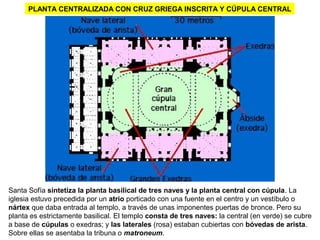 LA BASÍLICA DE SANTA SOFÍA: PLANTAPLANTA CENTRALIZADA CON CRUZ GRIEGA INSCRITA Y CÚPULA CENTRAL
Santa Sofía sintetiza la planta basilical de tres naves y la planta central con cúpula. La
iglesia estuvo precedida por un atrio porticado con una fuente en el centro y un vestíbulo o
nártex que daba entrada al templo, a través de unas imponentes puertas de bronce. Pero su
planta es estrictamente basilical. El templo consta de tres naves: la central (en verde) se cubre
a base de cúpulas o exedras; y las laterales (rosa) estaban cubiertas con bóvedas de arista.
Sobre ellas se asentaba la tribuna o matroneum.
 