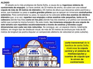 corte transversal de la
basílica de santa Sofia.
obsérvese la cúpula
central y el sistema de
mediascúpulas y
cuartos de cúpula que
le sirven de
contrarresto
CúpulaCúpula
ClaristorioClaristorio
ExedraExedraExedraExedra
ábside
(exedra)
ábside
(exedra)
ALZADO
El alzado es lo más prodigioso de Santa Sofía, a causa de su ingenioso sistema de
contrarresto de empujes. La nave central, de 33 metros de ancho, se cubre con una colosal
cúpula de más de 30 metros de diámetro y 55 metros de altura que descansa sobre pechinas y
arcos, que trasladan su peso a cuatro grandes pilares que se apoyan en inmensos contrafuertes
exteriores. Para contrarrestar su peso, la cúpula se ha colocado entre dos exedras de idéntico
diámetro que, a su vez, reparten sus empujes a otras exedras más pequeñas, tanto en la
cabecera (donde hay tres) como en los pies (donde hay dos exedras y un pórtico con bóveda de
cañón que cumple la misma función). De este modo, los inmensos empujes de una cúpula de
este tamaño son repartidos escalonadamente a través de exedras y bóvedas cuyas
dimensiones son cada vez más reducidas. Se consigue, así, un espacio interno, totalmente
diáfano, sin ningún tipo de obstáculo visual, de más de 30 metros de anchura por más de 80
metros de longitud (se podría disputar un campeonato atletismo de velocidad en pista cubierta).
 