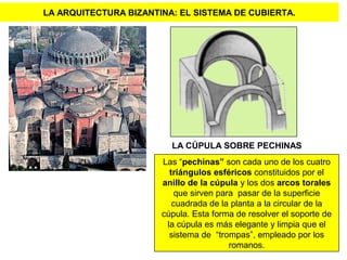 LA ARQUITECTURA BIZANTINA: EL SISTEMA DE CUBIERTA.
LA CÚPULA SOBRE PECHINAS
Las “pechinas” son cada uno de los cuatro
triángulos esféricos constituidos por el
anillo de la cúpula y los dos arcos torales
que sirven para pasar de la superficie
cuadrada de la planta a la circular de la
cúpula. Esta forma de resolver el soporte de
la cúpula es más elegante y limpia que el
sistema de “trompas”, empleado por los
romanos.
 