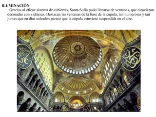 ILUMINACIÓN
Gracias al eficaz sistema de cubiertas, Santa Sofía pudo llenarse de ventanas, que estuvieron
decoradas con vidrieras. Destacan las ventanas de la base de la cúpula, tan numerosas y tan
juntas que en días soleados parece que la cúpula estuviese suspendida en el aire.
 