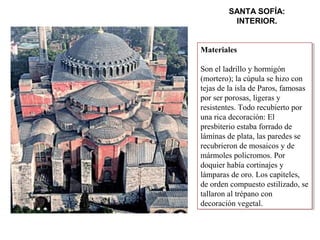 SANTA SOFÍA:
INTERIOR.
Materiales
Son el ladrillo y hormigón
(mortero); la cúpula se hizo con
tejas de la isla de Paros, famosas
por ser porosas, ligeras y
resistentes. Todo recubierto por
una rica decoración: El
presbiterio estaba forrado de
láminas de plata, las paredes se
recubrieron de mosaicos y de
mármoles policromos. Por
doquier había cortinajes y
lámparas de oro. Los capiteles,
de orden compuesto estilizado, se
tallaron al trépano con
decoración vegetal.
Materiales
Son el ladrillo y hormigón
(mortero); la cúpula se hizo con
tejas de la isla de Paros, famosas
por ser porosas, ligeras y
resistentes. Todo recubierto por
una rica decoración: El
presbiterio estaba forrado de
láminas de plata, las paredes se
recubrieron de mosaicos y de
mármoles policromos. Por
doquier había cortinajes y
lámparas de oro. Los capiteles,
de orden compuesto estilizado, se
tallaron al trépano con
decoración vegetal.
 