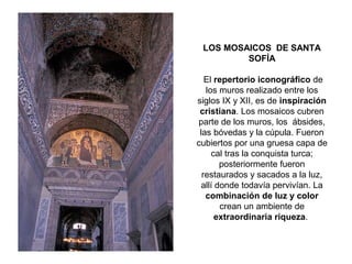 LOS MOSAICOS DE SANTA
SOFÍA
El repertorio iconográfico de
los muros realizado entre los
siglos IX y XII, es de inspiración
cristiana. Los mosaicos cubren
parte de los muros, los ábsides,
las bóvedas y la cúpula. Fueron
cubiertos por una gruesa capa de
cal tras la conquista turca;
posteriormente fueron
restaurados y sacados a la luz,
allí donde todavía pervivían. La
combinación de luz y color
crean un ambiente de
extraordinaria riqueza.
 