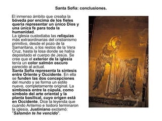 Santa Sofía: conclusiones.
El inmenso ámbito que creaba la
bóveda por encima de los fieles
quería representar un único Dios y
una única fe para toda la
humanidad.
La iglesia custodiaba las reliquias
más extraordinarias del cristianismo
primitivo, desde el pozo de la
Samaritana, o los restos de la Vera
Cruz, hasta la losa donde se había
depositado el cuerpo de Jesús. Se
cree que el exterior de la iglesia
tenía un color salmón oscuro
parecido al actual.
Santa Sofía representa la síntesis
entre Oriente y Occidente. En ella
se funden las dos concepciones
del mundo y se forma un estilo
nuevo, completamente original. La
simbiosis entre la cúpula, como
símbolo del arte oriental y la
planta basilical, cuyo origen está
en Occidente. Dice la leyenda que
cuando Antemio e Isidoro terminaron
la iglesia, Justiniano exclamó:
"Salomón te he vencido".
 