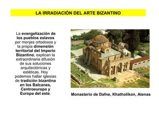 LA IRRADIACIÓN DEL ARTE BIZANTINO
La evangelización de
los pueblos eslavos
por monjes ortodoxos y
la propia dimensión
territorial del Imperio
Bizantino, explican la
extraordinaria difusión
de sus soluciones
arquitectónicas y
estéticas. Hoy
podemos hallar iglesias
de tradición bizantina
en los Balcanes,
Centroeuropa y
Europa del este. Monasterio de Dafne, Khatholikon, Atenas
 