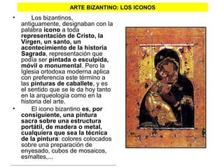ARTE BIZANTINO: LOS ICONOS
•   Los bizantinos, 
antiguamente, designaban con la 
palabra icono a toda 
representación de Cristo, la
Virgen, un santo, un
acontecimiento de la historia
Sagrada, representación que 
podía ser pintada o esculpida,
móvil o monumental. Pero la 
Iglesia ortodoxa moderna aplica 
con preferencia este término a 
las pinturas de caballete, y es 
el sentido que se le da hoy tanto 
en la arqueología como en la 
historia del arte. 
• El icono bizantino es, por
consiguiente, una pintura
sacra sobre una estructura
portátil, de madera o metal,
cualquiera que sea la técnica
de la pintura: colores colocados 
sobre una preparación de 
enyesado, cubos de mosaicos, 
esmaltes,... 
•   Los bizantinos, 
antiguamente, designaban con la 
palabra icono a toda 
representación de Cristo, la
Virgen, un santo, un
acontecimiento de la historia
Sagrada, representación que 
podía ser pintada o esculpida,
móvil o monumental. Pero la 
Iglesia ortodoxa moderna aplica 
con preferencia este término a 
las pinturas de caballete, y es 
el sentido que se le da hoy tanto 
en la arqueología como en la 
historia del arte. 
• El icono bizantino es, por
consiguiente, una pintura
sacra sobre una estructura
portátil, de madera o metal,
cualquiera que sea la técnica
de la pintura: colores colocados 
sobre una preparación de 
enyesado, cubos de mosaicos, 
esmaltes,... 
 
