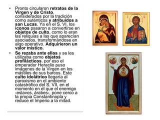 • Pronto circularon retratos de la
Virgen y de Cristo, 
considerados por la tradición 
como auténticos y atribuidos a
san Lucas. Ya en el S. VI, los 
iconos pasaron a convertirse en 
objetos de culto, como lo eran 
las reliquias a las que aparecían 
asociados, transformándose en 
algo operativo. Adquirieron un
valor místico.
• Se rezaba ante ellos y se les 
utilizaba como objetos
profilácticos. por eso el 
emperador Heraclio puso 
imágenes de la Virgen en los 
mástiles de sus barcos. Este 
culto idolátrico llegaría al 
paroxismo en el ambiente 
catastrófico del S. VII, en el 
momento en el que el enemigo 
-eslavos, árabes-, pone cerco a 
la propia Constantinopla y 
reduce el Imperio a la mitad. 
• Pronto circularon retratos de la
Virgen y de Cristo, 
considerados por la tradición 
como auténticos y atribuidos a
san Lucas. Ya en el S. VI, los 
iconos pasaron a convertirse en 
objetos de culto, como lo eran 
las reliquias a las que aparecían 
asociados, transformándose en 
algo operativo. Adquirieron un
valor místico.
• Se rezaba ante ellos y se les 
utilizaba como objetos
profilácticos. por eso el 
emperador Heraclio puso 
imágenes de la Virgen en los 
mástiles de sus barcos. Este 
culto idolátrico llegaría al 
paroxismo en el ambiente 
catastrófico del S. VII, en el 
momento en el que el enemigo 
-eslavos, árabes-, pone cerco a 
la propia Constantinopla y 
reduce el Imperio a la mitad. 
 