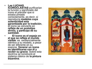 • Las LUCHAS
ICONOCLASTAS purificarían 
la función y significado del 
icono al precisar que si 
estaba pintado 
correctamente, es decir, si 
reproducía modelos cuya
autenticidad esta
garantizada por la tradición, 
el icono se convierte en 
reflejo de un prototipo
divino, y participa de su
santidad.
• El icono es el espejo en
el que se refleja el mundo
visible: es  existencialmente 
idéntico a su modelo, a pesar 
de ser diferente en su 
esencia. Venerar un icono
es identificarse con él y
recibir su gracia. Sobre esta 
doctrina se construirá el 
sistema clásico de la pintura
bizantina. 
• Las LUCHAS
ICONOCLASTAS purificarían 
la función y significado del 
icono al precisar que si 
estaba pintado 
correctamente, es decir, si 
reproducía modelos cuya
autenticidad esta
garantizada por la tradición, 
el icono se convierte en 
reflejo de un prototipo
divino, y participa de su
santidad.
• El icono es el espejo en
el que se refleja el mundo
visible: es  existencialmente 
idéntico a su modelo, a pesar 
de ser diferente en su 
esencia. Venerar un icono
es identificarse con él y
recibir su gracia. Sobre esta 
doctrina se construirá el 
sistema clásico de la pintura
bizantina. 
 