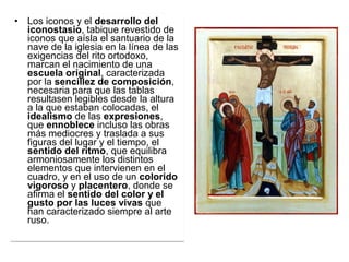 • Los iconos y el desarrollo del
iconostasio, tabique revestido de 
iconos que aísla el santuario de la 
nave de la iglesia en la línea de las 
exigencias del rito ortodoxo, 
marcan el nacimiento de una 
escuela original, caracterizada 
por la sencillez de composición, 
necesaria para que las tablas 
resultasen legibles desde la altura 
a la que estaban colocadas, el 
idealismo de las expresiones, 
que ennoblece incluso las obras 
más mediocres y traslada a sus 
figuras del lugar y el tiempo, el 
sentido del ritmo, que equilibra 
armoniosamente los distintos 
elementos que intervienen en el 
cuadro, y en el uso de un colorido
vigoroso y placentero, donde se 
afirma el sentido del color y el
gusto por las luces vivas que 
han caracterizado siempre al arte 
ruso. 
• Los iconos y el desarrollo del
iconostasio, tabique revestido de 
iconos que aísla el santuario de la 
nave de la iglesia en la línea de las 
exigencias del rito ortodoxo, 
marcan el nacimiento de una 
escuela original, caracterizada 
por la sencillez de composición, 
necesaria para que las tablas 
resultasen legibles desde la altura 
a la que estaban colocadas, el 
idealismo de las expresiones, 
que ennoblece incluso las obras 
más mediocres y traslada a sus 
figuras del lugar y el tiempo, el 
sentido del ritmo, que equilibra 
armoniosamente los distintos 
elementos que intervienen en el 
cuadro, y en el uso de un colorido
vigoroso y placentero, donde se 
afirma el sentido del color y el
gusto por las luces vivas que 
han caracterizado siempre al arte 
ruso. 
 